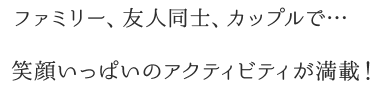 ファミリー、友人同士、カップルで…笑顔いっぱいのアクティビティが満載！