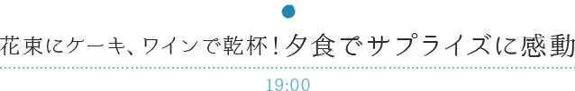 花束にケーキ、ワインで乾杯！夕食でサプライズに感動 19:00