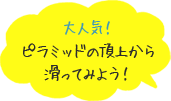 大人気！ピラミッドの頂上から滑ってみよう！