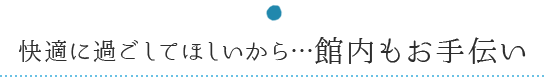 快適に過ごしてほしいから…館内もお手伝い